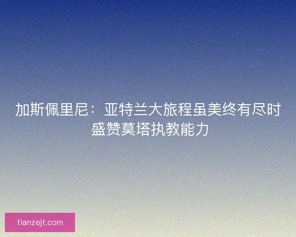 加斯佩里尼：亚特兰大旅程虽美终有尽时 盛赞莫塔执教能力
