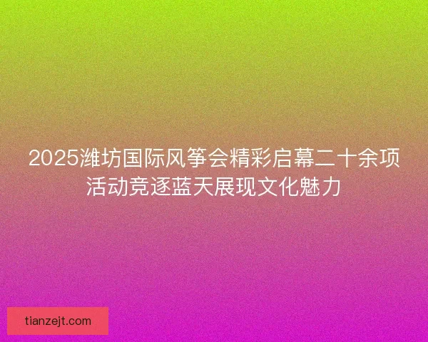 2025潍坊国际风筝会精彩启幕二十余项活动竞逐蓝天展现文化魅力