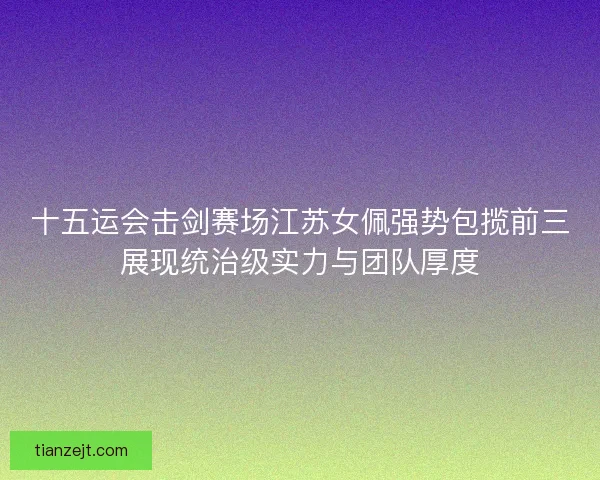 十五运会击剑赛场江苏女佩强势包揽前三展现统治级实力与团队厚度