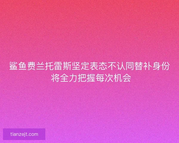 鲨鱼费兰托雷斯坚定表态不认同替补身份 将全力把握每次机会