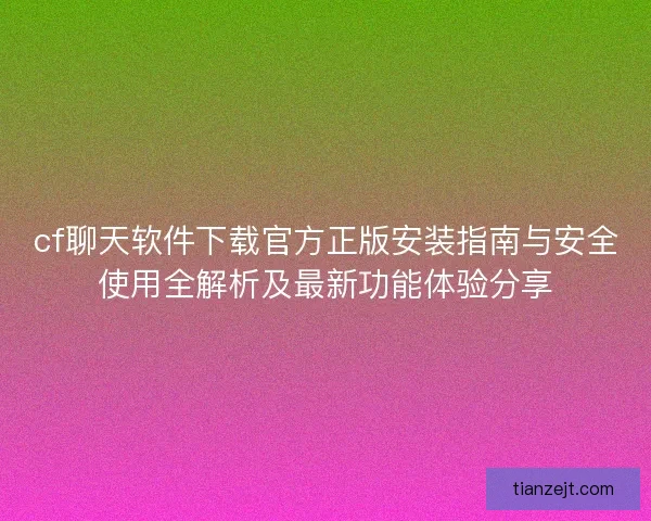 cf聊天软件下载官方正版安装指南与安全使用全解析及最新功能体验分享
