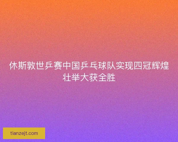 休斯敦世乒赛中国乒乓球队实现四冠辉煌壮举大获全胜