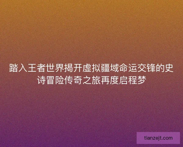 踏入王者世界揭开虚拟疆域命运交锋的史诗冒险传奇之旅再度启程梦