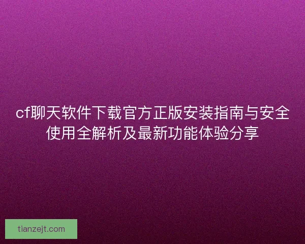 cf聊天软件下载官方正版安装指南与安全使用全解析及最新功能体验分享