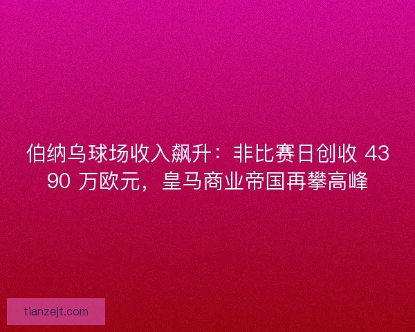 伯纳乌球场收入飙升：非比赛日创收 4390 万欧元，皇马商业帝国再攀高峰