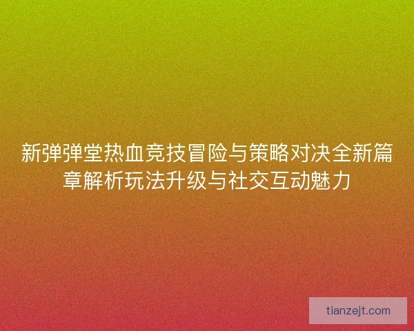 新弹弹堂热血竞技冒险与策略对决全新篇章解析玩法升级与社交互动魅力