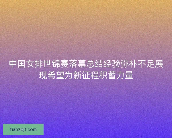 中国女排世锦赛落幕总结经验弥补不足展现希望为新征程积蓄力量