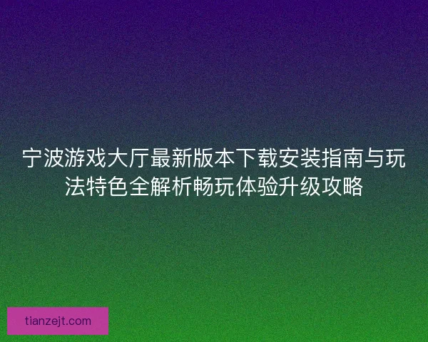 宁波游戏大厅最新版本下载安装指南与玩法特色全解析畅玩体验升级攻略