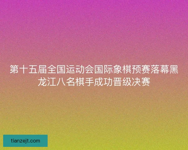 第十五届全国运动会国际象棋预赛落幕黑龙江八名棋手成功晋级决赛