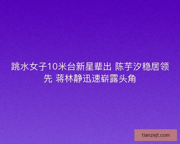 跳水女子10米台新星辈出 陈芋汐稳居领先 蒋林静迅速崭露头角