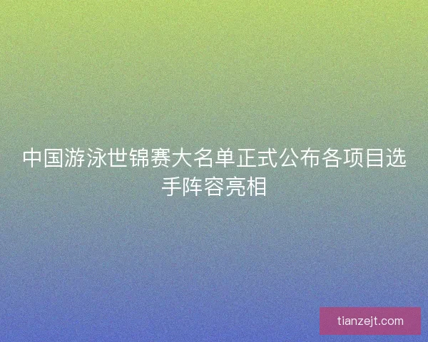 中国游泳世锦赛大名单正式公布各项目选手阵容亮相